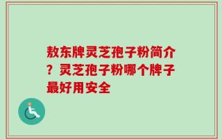 敖东牌灵芝孢子粉简介？灵芝孢子粉哪个牌子最好用安全