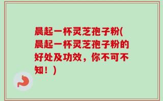 晨起一杯灵芝孢子粉(晨起一杯灵芝孢子粉的好处及功效，你不可不知！)