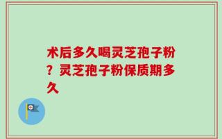 术后多久喝灵芝孢子粉？灵芝孢子粉保质期多久
