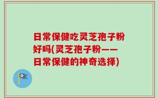 日常保健吃灵芝孢子粉好吗(灵芝孢子粉——日常保健的神奇选择)