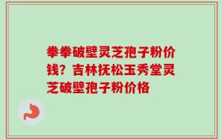 拳拳破壁灵芝孢子粉价钱？吉林抚松玉秀堂灵芝破壁孢子粉价格