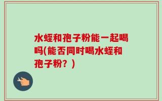 水蛭和孢子粉能一起喝吗(能否同时喝水蛭和孢子粉？)