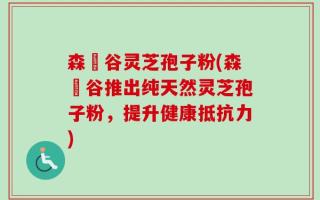 森湶谷灵芝孢子粉(森湶谷推出纯天然灵芝孢子粉，提升健康抵抗力)