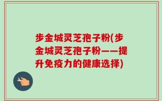 步金城灵芝孢子粉(步金城灵芝孢子粉——提升免疫力的健康选择)