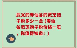 武义的寿仙谷的灵芝孢子粉多少一盒 (寿仙谷灵芝孢子粉价格一览，你值得知道！)