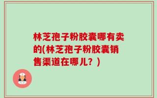 林芝孢子粉胶囊哪有卖的(林芝孢子粉胶囊销售渠道在哪儿？)