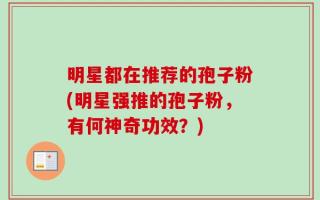 明星都在推荐的孢子粉(明星强推的孢子粉，有何神奇功效？)