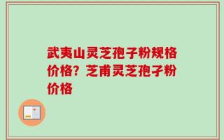 武夷山灵芝孢子粉规格价格？芝甫灵芝孢孑粉价格