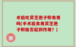 术后吃灵芝孢子粉有用吗(手术后食用灵芝孢子粉能否起到作用？)