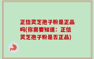 正信灵芝孢子粉是正品吗(你需要知道：正信灵芝孢子粉是否正品)