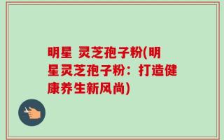 明星 灵芝孢子粉(明星灵芝孢子粉：打造健康养生新风尚)