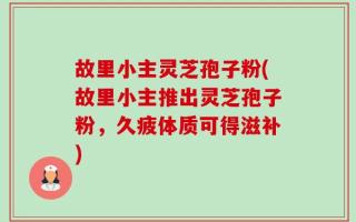 故里小主灵芝孢子粉(故里小主推出灵芝孢子粉，久疲体质可得滋补)