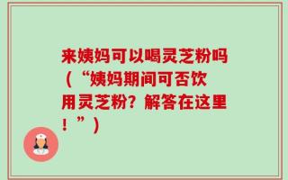 来姨妈可以喝灵芝粉吗 (“姨妈期间可否饮用灵芝粉？解答在这里！”)
