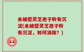 未破壁灵芝孢子粉有沉淀(未破壁灵芝孢子粉有沉淀，如何消除？)