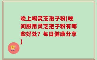 晚上喝灵芝孢子粉(晚间服用灵芝孢子粉有哪些好处？每日健康分享)