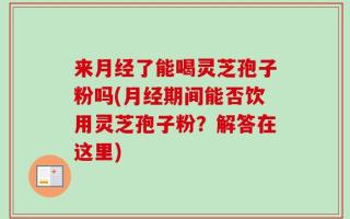 来月经了能喝灵芝孢子粉吗(月经期间能否饮用灵芝孢子粉？解答在这里)