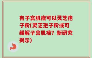 有子宫肌瘤可以灵芝孢子粉(灵芝孢子粉或可缓解子宫肌瘤？新研究揭示)