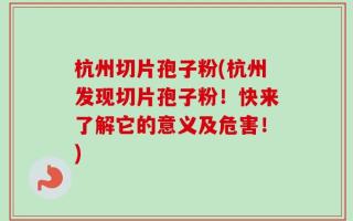 杭州切片孢子粉(杭州发现切片孢子粉！快来了解它的意义及危害！)