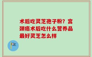 术后吃灵芝孢子粉？宫颈癌术后吃什么营养品最好灵芝怎么样