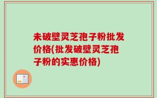 未破壁灵芝孢子粉批发价格(批发破壁灵芝孢子粉的实惠价格)