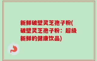 新鲜破壁灵芝孢子粉(破壁灵芝孢子粉：超级新鲜的健康饮品)