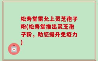 松寿堂雷允上灵芝孢子粉(松寿堂推出灵芝孢子粉，助您提升免疫力)