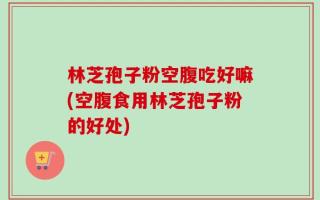 林芝孢子粉空腹吃好嘛(空腹食用林芝孢子粉的好处)