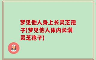 梦见他人身上长灵芝孢子(梦见他人体内长满灵芝孢子)