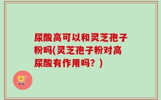 尿酸高可以和灵芝孢子粉吗(灵芝孢子粉对高尿酸有作用吗？)