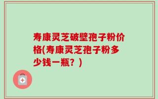 寿康灵芝破壁孢子粉价格(寿康灵芝孢子粉多少钱一瓶？)