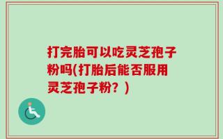 打完胎可以吃灵芝孢子粉吗(打胎后能否服用灵芝孢子粉？)