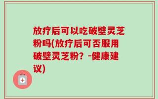 放疗后可以吃破壁灵芝粉吗(放疗后可否服用破壁灵芝粉？-健康建议)