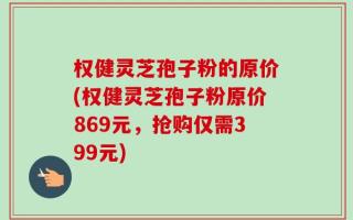 权健灵芝孢子粉的原价(权健灵芝孢子粉原价869元，抢购仅需399元)