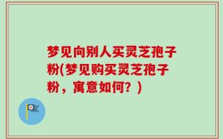 梦见向别人买灵芝孢子粉(梦见购买灵芝孢子粉，寓意如何？)