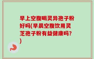 早上空腹喝灵异孢子粉好吗(早晨空腹饮用灵芝孢子粉有益健康吗？)