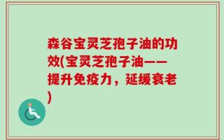 森谷宝灵芝孢子油的功效(宝灵芝孢子油——提升免疫力，延缓衰老)