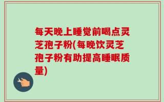每天晚上睡觉前喝点灵芝孢子粉(每晚饮灵芝孢子粉有助提高睡眠质量)