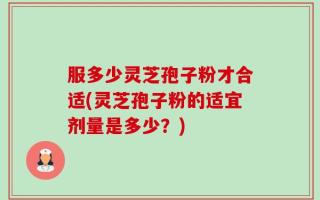 服多少灵芝孢子粉才合适(灵芝孢子粉的适宜剂量是多少？)