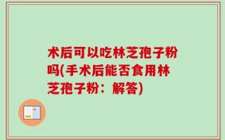 术后可以吃林芝孢子粉吗(手术后能否食用林芝孢子粉：解答)