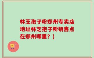 林芝孢子粉郑州专卖店地址林芝孢子粉销售点在郑州哪里？)