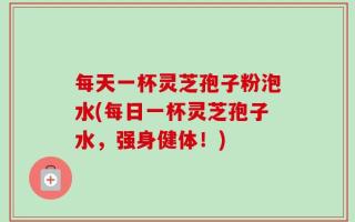 每天一杯灵芝孢子粉泡水(每日一杯灵芝孢子水，强身健体！)