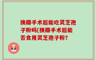 换瓣手术后能吃灵芝孢子粉吗(换瓣手术后能否食用灵芝孢子粉？