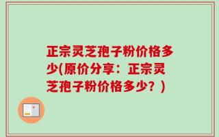 正宗灵芝孢子粉价格多少(原价分享：正宗灵芝孢子粉价格多少？)