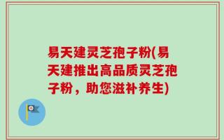 易天建灵芝孢子粉(易天建推出高品质灵芝孢子粉，助您滋补养生)