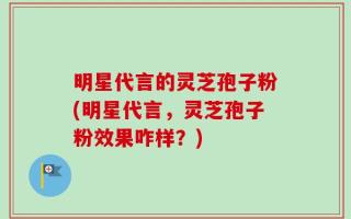 明星代言的灵芝孢子粉(明星代言，灵芝孢子粉效果咋样？)