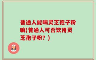 普通人能喝灵芝孢子粉嘛(普通人可否饮用灵芝孢子粉？)