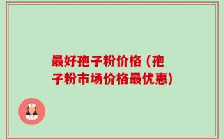 最好孢子粉价格 (孢子粉市场价格最优惠)