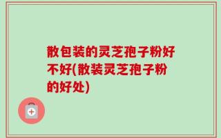 散包装的灵芝孢子粉好不好(散装灵芝孢子粉的好处)