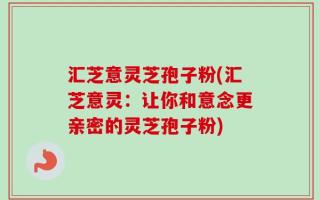 汇芝意灵芝孢子粉(汇芝意灵：让你和意念更亲密的灵芝孢子粉)