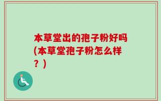 本草堂出的孢子粉好吗(本草堂孢子粉怎么样？)
